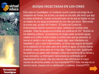 AGUJAS INGECTADAS EN LOS CINES
Esto pasó en Guadalajara. Un incidente ocurrió cuando una amiga de un
trabajador de Femsa, fue al cine y se sentó en una silla, ella sintió que algo
la estaba pinchando. Cuando se levantó para ver de qué se trataba vio que
se trataba de una aguja acompañada de una nota que decía: “Bienvenida
al mundo real, ya eres VIH Positivo”. El Centro de Control de
Enfermedades reporta numerosos casos similares en muchas otras
ciudades. Todas las agujas encontradas son positivas de VIH. También en
los teléfonos públicos consumidores de drogas están poniendo agujas
usadas en el orificio donde recibes el cambio para que las personas, al
buscar el cambio o ver si alguien a dejado algo, sean infectadas con
hepatititis b, sida y otras enfermedades. La forma mas segura de hacerlo
no es palpando con su mano para ver si siente la aguja, al menos mueva
el asiento varias veces para ver si hay algo. Fíjese muy bien. Igualmente
les pedimos que pasen este mensaje a todos los miembros de su familia y
a sus conocidos. La información mencionada es confirmada por el
departamento de policía. Hay que reenviar esta información al mayor
número de personas posible. es muy importante!!!!!!!!!! Este mensaje es un
servicio social, coopere con su distribución y cuidense. Gracias!!!!!!!!!!
 