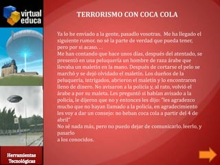 TERRORISMO CON COCA COLA

Ya lo he enviado a la gente, pasadlo vosotras. Me ha llegado el
siguiente rumor. no sé la parte de verdad que pueda tener,
pero por si acaso. . .
Me han contando que hace unos días, después del atentado, se
presentó en una peluquería un hombre de raza árabe que
llevaba un maletín en la mano. Después de cortarse el pelo se
marchó y se dejó olvidado el maletín. Los dueños de la
peluquería, intrigados, abrieron el maletín y lo encontraron
lleno de dinero. No avisaron a la policía y, al rato, volvió el
árabe a por su maleta. Les preguntó si habían avisado a la
policía, le dijeron que no y entonces les dijo: “les agradezco
mucho que no hayan llamado a la policía, en agradecimiento
les voy a dar un consejo: no beban coca cola a partir del 4 de
abril”
No sé nada más, pero no puedo dejar de comunicarlo. leerlo, y
pasarlo
a los conocidos.
 