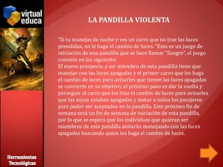 LA PANDILLA VIOLENTA

“Si tu manejas de noche y ves un carro que no trae las luces
prendidas, no le haga el cambio de luces. “Esto es un juego de
iniciación de una pandilla que se hace llamar “Sangre”, el juego
consiste en los siguiente:
El nuevo prospecto a ser miembro de esta pandilla tiene que
manejar con las luces apagadas y el primer carro que les haga
el cambio de luces para avisarles que tienen las luces apagadas
se convierte en su objetivo, el próximo paso es dar la vuelta y
perseguir al carro que les hizo el cambio de luces para avisarles
que las suyas estaban apagadas y matar a todos los pasajeros
para poder ser aceptados en la pandilla. Este próximo fin de
semana será un fin de semana de iniciación de esta pandilla,
por lo que se espera que los individuos que quieran ser
miembros de esta pandilla andarán manejando con las luces
apagadas buscando quien les haga el cambio de luces.
 