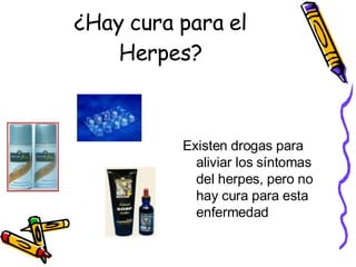 ¿Hay cura para el Herpes? Existen drogas para aliviar los síntomas del herpes, pero no hay cura para esta enfermedad 