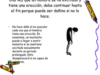Una vez que un hombre se ha excitado y tiene una erección, debe continuar hasta el fin porque puede ser dañino si no lo hace. No hace daño el no eyacular cada vez que el hombre tiene una erección. En ocasiones, un muchacho puede a llegar a sentir molestia si se mantiene excitado sexualmente durante un periodo prolongado. Esto desaparecerá si es capaz de relajarse. 