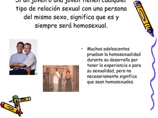Si un joven o una joven tienen cualquier tipo de relación sexual con una persona del mismo sexo, significa que es y siempre será homosexual. Muchos adolescentes prueban la homosexualidad durante su desarrollo por tener la experiencia o para su sexualidad, pero no necesariamente significa que sean homosexuales. 