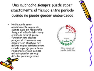 Una muchacha siempre puede saber exactamente el tiempo entre periodo cuando no puede quedar embarazada Nadie puede estar absolutamente seguro de cuando ovula sin radiografía. Aunque el método del ritmo y el método natural, puede funcionar para algunas parejas, el ritmo no es muy seguro y con el natural hay muchas reglas estrictas sobre cuando la pareja puede tener relaciones cóitales. Los dos métodos pueden ser muy difíciles para los jóvenes. 