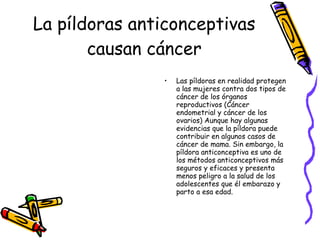 La píldoras anticonceptivas causan cáncer Las píldoras en realidad protegen a las mujeres contra dos tipos de cáncer de los órganos reproductivos (Cáncer endometrial y cáncer de los ovarios) Aunque hay algunas evidencias que la píldora puede contribuir en algunos casos de cáncer de mama. Sin embargo, la píldora anticonceptiva es uno de los métodos anticonceptivos más seguros y eficaces y presenta menos peligro a la salud de los adolescentes que él embarazo y parto a esa edad. 