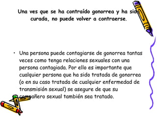 Una ves que se ha contraído gonorrea y ha sido curada, no puede volver a contraerse . Una persona puede contagiarse de gonorrea tantas veces como tenga relaciones sexuales con una persona contagiada. Por ello es importante que cualquier persona que ha sido tratada de gonorrea (o en su caso tratada de cualquier enfermedad de transmisión sexual) se asegure de que su compañero sexual también sea tratado. 