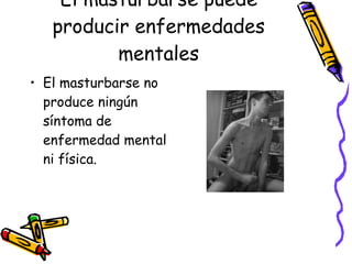 El masturbarse puede producir enfermedades mentales El masturbarse no produce ningún síntoma de enfermedad mental ni física. 