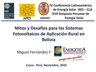 UNSAAC IV Conferencia Latinoamérica      de Energía Solar  ISES – CLA  XVII Simposio Peruano de           Energía Solar Mitos y Desafíos para los Sistemas Fotovoltaicos de Aplicación Rural en Bolivia Miguel Fernández F. Cuzco - Perú, Noviembre, 2010 
