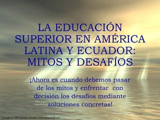 LA EDUCACIÓN
SUPERIOR EN AMÉRICA
 LATINA Y ECUADOR:
  MITOS Y DESAFÍOS
  ¡Ahora es cuando debemos pasar
     de los mitos y enfrentar con
    decisión los desafíos mediante
         soluciones concretas!
 