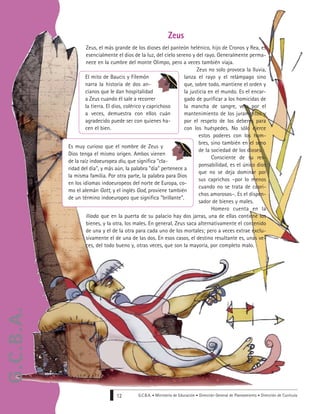 G.C.B.A. • Ministerio de Educación • Dirección General de Planeamiento • Dirección de Currícula12
Zeus, el más grande de los dioses del panteón helénico, hijo de Cronos y Rea, es
esencialmente el dios de la luz, del cielo sereno y del rayo. Generalmente perma-
nece en la cumbre del monte Olimpo, pero a veces también viaja.
Zeus no solo provoca la lluvia,
lanza el rayo y el relámpago sino
que, sobre todo, mantiene el orden y
la justicia en el mundo. Es el encar-
gado de purificar a los homicidas de
la mancha de sangre, vela por el
mantenimiento de los juramentos y
por el respeto de los deberes para
con los huéspedes. No sólo ejerce
estos poderes con los hom-
bres, sino también en el seno
de la sociedad de los dioses.
Consciente de su res-
ponsabilidad, es el único dios
que no se deja dominar por
sus caprichos –por lo menos
cuando no se trata de capri-
chos amorosos–. Es el dispen-
sador de bienes y males.
Homero cuenta en la
Ilíada que en la puerta de su palacio hay dos jarras, una de ellas contiene los
bienes, y la otra, los males. En general, Zeus saca alternativamente el contenido
de una y el de la otra para cada uno de los mortales; pero a veces extrae exclu-
sivamente el de una de las dos. En esos casos, el destino resultante es, unas ve-
ces, del todo bueno y, otras veces, que son la mayoría, por completo malo.
Zeus
El mito de Baucis y Filemón
narra la historia de dos an-
cianos que le dan hospitalidad
a Zeus cuando él sale a recorrer
la tierra. El dios, colérico y caprichoso
a veces, demuestra con ellos cuán
agradecido puede ser con quienes ha-
cen el bien.
Es muy curioso que el nombre de Zeus y
Dios tenga el mismo origen. Ambos vienen
de la raíz indoeuropea diu, que significa "cla-
ridad del día", y más aún, la palabra "día" pertenece a
la misma familia. Por otra parte, la palabra para Dios
en los idiomas indoeuropeos del norte de Europa, co-
mo el alemán Gott, y el inglés God, proviene también
de un término indoeuropeo que significa "brillante".
G.C.B.A.
 