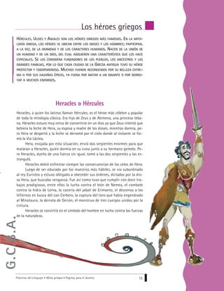 Prácticas del Lenguaje • Mitos griegos • Páginas para el alumno 15
Los héroes griegos
Heracles, a quien los latinos llaman Hércules, es el héroe más célebre y popular
de toda la mitología clásica. Era hijo de Zeus y de Alcmena, una princesa teba-
na. Heracles estuvo muy cerca de convertirse en un dios ya que Zeus intentó que
bebiera la leche de Hera, su esposa y madre de los dioses, mientras dormía, pe-
ro Hera se despertó y la leche se derramó por el cielo donde al instante se for-
mó la Vía Láctea.
Hera, enojada por esta situación, envió dos serpientes enormes para que
mataran a Heracles, quien dormía en su cuna junto a su hermano gemelo. Pe-
ro Heracles, dueño de una fuerza sin igual, tomó a las dos serpientes y las es-
tranguló.
Heracles debió enfrentar siempre las consecuencias de los celos de Hera.
Luego de ser educado por los maestros más hábiles, se vio subordinado
al rey Euristeo y estuvo obligado a obeceder sus órdenes, dictadas por la dio-
sa Hera, que buscaba venganza. Fue así como tuvo que cumplir con doce tra-
bajos prodigiosos, entre ellos la lucha contra el león de Nemea, el combate
contra la hidra de Lerna, la cacería del jabalí de Erimanto, el descenso a los
Infiernos en busca del can Cerbero, la captura del toro que había engendrado
al Minotauro, la derrota de Gerión, el monstruo de tres cuerpos unidos por la
cintura.
Heracles se convirtió en el símbolo del hombre en lucha contra las fuerzas
de la naturaleza.
HÉRCULES, ULISES Y AQUILES SON LOS HÉROES GRIEGOS MÁS FAMOSOS. EN LA MITO-
LOGÍA GRIEGA, LOS HÉROES SE UBICAN ENTRE LOS DIOSES Y LOS HOMBRES; PARTICIPAN,
A LA VEZ, DE LA DIVINIDAD Y DE LOS CARACTERES HUMANOS. NACEN DE LA UNIÓN DE
UN HUMANO Y DE UN DIOS, DEL CUAL ADQUIEREN UNA CARACTERÍSTICA QUE LOS HACE
ESPECIALES. SE LOS CONSIDERA FUNDADORES DE LOS PUEBLOS, LOS ANCESTROS Y LAS
GRANDES FAMILIAS, POR LO QUE CADA CIUDAD DE LA GRECIA ANTIGUA TUVO SU HÉROE
PROTECTOR Y TODOPODEROSO. MUCHOS FUERON RECONOCIDOS POR SU BELLEZA EXTRE-
MA O POR SUS HAZAÑAS ÉPICAS, YA FUERA POR MATAR A UN GIGANTE O POR DERRO-
TAR A MUCHOS ENEMIGOS.
Heracles o Hércules
G.C.B.A.
 
