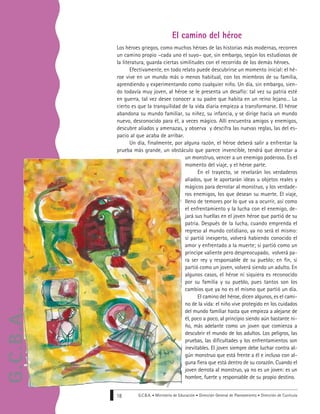 Los héroes griegos, como muchos héroes de las historias más modernas, recorren
un camino propio –cada uno el suyo– que, sin embargo, según los estudiosos de
la literatura, guarda ciertas similitudes con el recorrido de los demás héroes.
Efectivamente, en todo relato puede descubrirse un momento inicial: el hé-
roe vive en un mundo más o menos habitual, con los miembros de su familia,
aprendiendo y experimentando como cualquier niño. Un día, sin embargo, sien-
do todavía muy joven, al héroe se le presenta un desafío: tal vez su patria esté
en guerra, tal vez desee conocer a su padre que habita en un reino lejano… Lo
cierto es que la tranquilidad de la vida diaria empieza a transformarse. El héroe
abandona su mundo familiar, su niñez, su infancia, y se dirige hacia un mundo
nuevo, desconocido para él, a veces mágico. Allí encuentra amigos y enemigos,
descubre aliados y amenazas, y observa y descifra las nuevas reglas, las del es-
pacio al que acaba de arribar.
Un día, finalmente, por alguna razón, el héroe deberá salir a enfrentar la
prueba más grande, un obstáculo que parece invencible, tendrá que derrotar a
un monstruo, vencer a un enemigo poderoso. Es el
momento del viaje, y el héroe parte.
En el trayecto, se revelarán los verdaderos
aliados, que le aportarán ideas u objetos reales y
mágicos para derrotar al monstruo, y los verdade-
ros enemigos, los que desean su muerte. El viaje,
lleno de temores por lo que va a ocurrir, así como
el enfrentamiento y la lucha con el enemigo, de-
jará sus huellas en el joven héroe que partió de su
patria. Después de la lucha, cuando emprenda el
regreso al mundo cotidiano, ya no será el mismo:
si partió inexperto, volverá habiendo conocido el
amor y enfrentado a la muerte; si partió como un
príncipe valiente pero despreocupado, volverá pa-
ra ser rey y responsable de su pueblo; en fin, si
partió como un joven, volverá siendo un adulto. En
algunos casos, el héroe ni siquiera es reconocido
por su familia y su pueblo, pues tantos son los
cambios que ya no es el mismo que partió un día.
El camino del héroe, dicen algunos, es el cami-
no de la vida: el niño vive protegido en los cuidados
del mundo familiar hasta que empieza a alejarse de
él, poco a poco, al principio siendo aún bastante ni-
ño, más adelante como un joven que comienza a
descubrir el mundo de los adultos. Los peligros, las
pruebas, las dificultades y los enfrentamientos son
inevitables. El joven siempre debe luchar contra al-
gún monstruo que está frente a él e incluso con al-
guna fiera que está dentro de su corazón. Cuando el
joven derrota al monstruo, ya no es un joven: es un
hombre, fuerte y responsable de su propio destino.
G.C.B.A. • Ministerio de Educación • Dirección General de Planeamiento • Dirección de Currícula18
El camino del héroe
G.C.B.A.
 