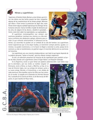 Prácticas del Lenguaje • Mitos griegos • Páginas para el alumno 19
Héroes y superhéroes
Superman, el Hombre Araña, Batman y otros héroes, que el ci-
ne y los cómics nos han hecho conocer tan bien, comparten
algunas de las características de los héroes griegos. Mientras
que Ulises o Teseo tenían la protección de algún dios, estos
héroes tienen alguna cualidad especial que los distingue de los
humanos comunes: fuerza increíble, el poder de deslizarse por
los aires, de colgarse de las alturas y desafiar la gravedad…;
tienen, como bien saben los espectadores, sus superpoderes.
El superhéroe cinematográfico casi siempre vive
aventuras episódicas: concluye una, retorna a su vida ordi-
naria y enfrenta otro obstáculo o peligro, diferente pero si-
milar al que enfrentó anteriormente. A diferencia de los
héroes, sus recorridos no pueden ser un símbolo de la vida del hombre. Los superhéroes
tienen experiencias que no les dejan huellas, se mantienen siempre jóvenes, iguales a sí
mismos; no pueden enamorarse, o si lo hacen no llegan a concretar su amor, porque de lo
contrario su vida se transformaría y no podrían seguir el recorrido idéntico de sus aventuras
de historieta.
Los superhéroes son una creación estadounidense; casi todo lo que logran depende de
su poderío personal, “salvan al mundo”, pero los villanos siempre reaparecen.
El cine y la televisión presentan las historias de los súperhéroes pero también se bur-
lan de ellas creando anti-superhéroes como el Súper Ratón o el Chapulín Colorado.
En la Argentina, existe un gran héroe con poderes sobrenaturales: Juan Salvo viaja
por la eternidad y por eso recibe un nombre singular: el
Eternauta. Junto a Elena, su mujer, y Martita, su hija, en su
casa de Vicente López, con sus amigos de siempre, junto a
su nuevo amigo, Germán, el historietista, o con aliados de
cada aventura, libra batallas contra los Ellos que han ataca-
do al mundo. La batalla de la Rotonda de Avenida General
Paz, la batalla de la Cancha de Ríver, la de Barrancas de Bel-
grano, la gran batalla de Plaza Italia…
El Eternauta. Sus creadores fueron
Héctor Oesterheld (guionista) y
Francisco Solano López (dibujante).
G.C.B.A.
 