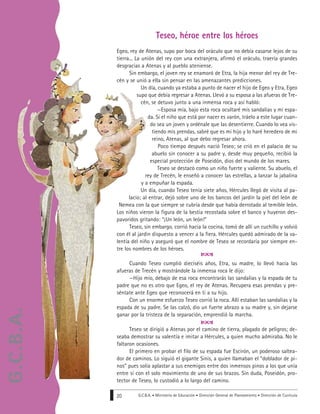 G.C.B.A. • Ministerio de Educación • Dirección General de Planeamiento • Dirección de Currícula20
Teseo, héroe entre los héroes
Egeo, rey de Atenas, supo por boca del oráculo que no debía casarse lejos de su
tierra... La unión del rey con una extranjera, afirmó el oráculo, traería grandes
desgracias a Atenas y al pueblo ateniense.
Sin embargo, el joven rey se enamoró de Etra, la hija menor del rey de Tre-
cén y se unió a ella sin pensar en las amenazantes predicciones.
Un día, cuando ya estaba a punto de nacer el hijo de Egeo y Etra, Egeo
supo que debía regresar a Atenas. Llevó a su esposa a las afueras de Tre-
cén, se detuvo junto a una inmensa roca y así habló:
—Esposa mía, bajo esta roca ocultaré mis sandalias y mi espa-
da. Si el niño que está por nacer es varón, tráelo a este lugar cuan-
do sea un joven y ordénale que las desentierre. Cuando lo vea vis-
tiendo mis prendas, sabré que es mi hijo y lo haré heredero de mi
reino, Atenas, al que debo regresar ahora.
Poco tiempo después nació Teseo; se crió en el palacio de su
abuelo sin conocer a su padre y, desde muy pequeño, recibió la
especial protección de Poseidón, dios del mundo de los mares.
Teseo se destacó como un niño fuerte y valiente. Su abuelo, el
rey de Trecén, le enseñó a conocer las estrellas, a lanzar la jabalina
y a empuñar la espada.
Un día, cuando Teseo tenía siete años, Hércules llegó de visita al pa-
lacio; al entrar, dejó sobre uno de los bancos del jardín la piel del león de
Nemea con la que siempre se cubría desde que había derrotado al temible león.
Los niños vieron la figura de la bestia recostada sobre el banco y huyeron des-
pavoridos gritando: “¡Un león, un león!“
Teseo, sin embargo, corrió hacia la cocina, tomó de allí un cuchillo y volvió
con él al jardín dispuesto a vencer a la fiera. Hércules quedó admirado de la va-
lentía del niño y aseguró que el nombre de Teseo se recordaría por siempre en-
tre los nombres de los héroes.
Cuando Teseo cumplió dieciséis años, Etra, su madre, lo llevó hacia las
afueras de Trecén y mostrándole la inmensa roca le dijo:
—Hijo mío, debajo de esa roca encontrarás las sandalias y la espada de tu
padre que no es otro que Egeo, el rey de Atenas. Recupera esas prendas y pre-
séntate ante Egeo que reconocerá en ti a su hijo.
Con un enorme esfuerzo Teseo corrió la roca. Allí estaban las sandalias y la
espada de su padre. Se las calzó, dio un fuerte abrazo a su madre y, sin dejarse
ganar por la tristeza de la separación, emprendió la marcha.
Teseo se dirigió a Atenas por el camino de tierra, plagado de peligros; de-
seaba demostrar su valentía e imitar a Hércules, a quien mucho admiraba. No le
faltaron ocasiones.
El primero en probar el filo de su espada fue Escirón, un poderoso saltea-
dor de caminos. Lo siguió el gigante Sinis, a quien llamaban el “doblador de pi-
nos” pues solía aplastar a sus enemigos entre dos inmensos pinos a los que unía
entre sí con el solo movimiento de uno de sus brazos. Sin duda, Poseidón, pro-
tector de Teseo, lo custodió a lo largo del camino.
G.C.B.A.
 