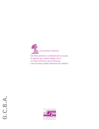 A los alumnos y alumnas:
Este libro pertenece a la biblioteca de tu escuela.
Te pedimos que, cuando trabajes con él,
lo cuides y pienses en otros chicos que,
como vos ahora, podrán disfrutarlo más adelante.
G.C.B.A.
 