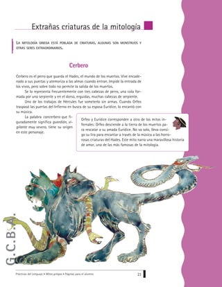 Prácticas del Lenguaje • Mitos griegos • Páginas para el alumno 23
Extrañas criaturas de la mitología
Cerbero
Cerbero es el perro que guarda el Hades, el mundo de los muertos. Vive encade-
nado a sus puertas y atemoriza a las almas cuando entran. Impide la entrada de
los vivos, pero sobre todo no permite la salida de los muertos.
Se lo representa frecuentemente con tres cabezas de perro, una cola for-
mada por una serpiente y en el dorso, erguidas, muchas cabezas de serpiente.
Uno de los trabajos de Hércules fue someterlo sin armas. Cuando Orfeo
traspasó las puertas del Infierno en busca de su esposa Eurídice, lo encantó con
su música.
La palabra cancerbero que fi-
guradamente significa guardián, vi-
gilante muy severo, tiene su origen
en este personaje.
Orfeo y Eurídice corresponden a otro de los mitos in-
fernales: Orfeo desciende a la tierra de los muertos pa-
ra rescatar a su amada Eurídice. No va solo, lleva consi-
go su lira para encantar a través de la música a las horro-
rosas criaturas del Hades. Este mito narra una maravillosa historia
de amor, una de las más famosas de la mitología.
LA MITOLOGÍA GRIEGA ESTÁ POBLADA DE CRIATURAS, ALGUNAS SON MONSTRUOS Y
OTRAS SERES EXTRAORDINARIOS.
G.C.B.A.
 