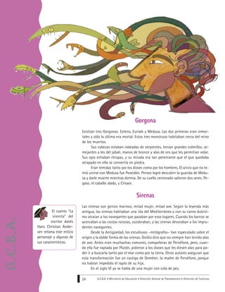 G.C.B.A. • Ministerio de Educación • Dirección General de Planeamiento • Dirección de Currícula24
Sirenas
Las sirenas son genios marinos, mitad mujer, mitad ave. Según la leyenda más
antigua, las sirenas habitaban una isla del Mediterráneo y con su canto dulcísi-
mo atraían a los navegantes que pasaban por esos lugares. Cuando los barcos se
acercaban a las costas rocosas, zozobraban, y las sirenas devoraban a los impru-
dentes navegantes.
Desde la Antigüedad, los estudiosos –mitógrafos– han especulado sobre el
origen y la doble forma de las sirenas. Ovidio dice que no siempre han tenido alas
de ave. Antes eran muchachas comunes, compañeras de Perséfone, pero, cuan-
do ella fue raptada por Plutón, pidieron a los dioses que les diesen alas para po-
der ir a buscarla tanto por el mar como por la tierra. Otros autores aseguran que
esta transformación fue un castigo de Deméter, la madre de Perséfone, porque
no habían impedido el rapto de su hija.
En el siglo VI ya se habla de una mujer con cola de pez.
El cuento “La
sirenita” del
escritor danés
Hans Christian Ander-
sen retoma este mítico
personaje y algunas de
sus características.
Gorgona
Existían tres Gorgonas: Esteno, Euríale y Medusa. Las dos primeras eran inmor-
tales y sólo la última era mortal. Estos tres monstruos habitaban cerca del reino
de los muertos.
Sus cabezas estaban rodeadas de serpientes, tenían grandes colmillos, se-
mejantes a los del jabalí, manos de bronce y alas de oro que les permitían volar.
Sus ojos echaban chispas, y su mirada era tan penetrante que el que quedaba
atrapado en ella se convertía en piedra.
Eran temidas tanto por los dioses como por los hombres. El único que no te-
mió unirse con Medusa fue Poseidón. Perseo logró descubrir la guarida de Medu-
sa y darle muerte mientras dormía. De su cuello cercenado salieron dos seres: Pe-
gaso, el caballo alado, y Crisaor.
G.C.B.A.
 