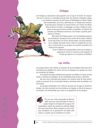 G.C.B.A. • Ministerio de Educación • Dirección General de Planeamiento • Dirección de Currícula26
Eco era una ninfa enamorada de Narciso,
bello joven que sólo disfrutaba al mirar su
propia imagen en el espejo de las aguas. Fue
condenada a repetir por siempre las últimas sílabas
de lo que otros dicen. Dafne también era una ninfa;
para protegerse de la persecución de Apolo pide
ayuda a su padre, que la transforma en laurel.
Cíclopes
Los Cíclopes se representan como gigantes con un ojo en la frente. Se caracte-
rizan por su fuerza y su habilidad manual. Eran tres: Brontes, Estéropes y Arges,
y sus nombres recuerdan los del Trueno, el Relámpago y el Rayo. Habían
sido encadenados, pero Zeus, advertido por un oráculo que necesita-
ba de ellos para conseguir la victoria frente a los Titanes, los liberó.
Ellos le dieron el trueno, el relámpago y el rayo; a Hades le entre-
garon el casco que lo hacía invisible y a Poseidón, un tridente. Así
armados, los Olímpicos vencieron a los Titanes a quienes preci-
pitaron al Tártaro.
Más tarde, los Cíclopes pasan a ser considerados persona-
jes secundarios, forjadores de las armas de los dioses. Habitan
en las islas Eolias o en Sicilia, donde poseen una forja subterrá-
nea y trabajan haciendo mucho ruido. El resoplido de sus fue-
lles y el estruendo de sus yunques se escuchan retumbar en el
fondo de los volcanes.
Ya en la Odisea son representados como seres salvajes y
gigantescos. Vivían en cavernas y eran pastores. El
cíclope que aparece en ese poema es Polifemo.
Las ninfas
Los griegos dieron este nombre al conjunto de las divinidades femeninas de la
naturaleza que poblaban los mares, los ríos, los bosques, los campos, las rocas,
las montañas, los árboles.
Eran jóvenes de largas cabelleras que poseían una belleza sin igual, muchos
dioses y mortales las deseaban. Se las consideraba hijas de Zeus y del Cielo.
No eran seres inmortales pero podían vivir muchos miles de años conser-
vando la juventud. Se las encontraba hilando y cantando sobre los árboles o en
las fuentes.
Los griegos clasificaban a las ninfas de acuerdo con el lugar en donde ha-
bitaban. Las más conocidas son las nereidas y las náyades, ninfas de las aguas, y
las dríades y las hamadríades que vivían en la vegetación de los bosques.
G.C.B.A.
 