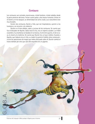 Prácticas del Lenguaje • Mitos griegos • Páginas para el alumno 27
Centauro
Los centauros son animales monstruosos, mitad hombres, mitad caballos desde
la parte posterior del torso. Tenían cuatro patas y dos brazos humanos. Vivían en
el monte y en los bosques; se alimentaban de carne cruda y sus costumbres eran
muy brutales.
Existen dos centauros, Quirón y Folo, que son hospitalarios, quieren a los
humanos y no recurren a la violencia.
Quirón es el más célebre, sabio y juicioso de los centauros. Se cuenta que
fue el educador de Aquiles. Sabía tocar la lira, era un experto cazador y un hábil
curandero. Su enseñanza se basaba en la música, el arte de la guerra, el de la ca-
za, la moral y la medicina. Se cuenta que Quirón fue un buen médico. Cuando a
Aquiles, que todavía era un niño, su madre le quemó el tobillo como consecuen-
cia de las operaciones de magia que había efectuado sobre él, Quirón cambió el
hueso dañado por otro que sacó del esqueleto de un gigante.
G.C.B.A.
 