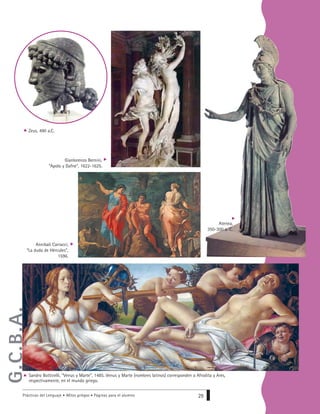 Prácticas del Lenguaje • Mitos griegos • Páginas para el alumno 29
Gianlorenzo Bernini,
“Apolo y Dafne”, 1622-1625.
Zeus, 490 a.C.
Annibali Carracci,
“La duda de Hércules”,
1596.
Atenea,
350-300 a. C.
Sandro Botticelli, “Venus y Marte”, 1485. Venus y Marte (nombres latinos) corresponden a Afrodita y Ares,
respectivamente, en el mundo griego.
G.C.B.A.
 
