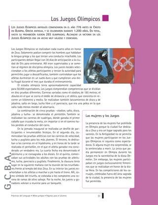 Prácticas del Lenguaje • Mitos griegos • Páginas para el alumno 31
LOS JUEGOS OLÍMPICOS ANTIGUOS COMENZARON EN EL AÑO 776 ANTES DE CRISTO
EN OLIMPIA, GRECIA ANTIGUA, Y SE CELEBRARON DURANTE 1.200 AÑOS. EN TOTAL,
HASTA SU PROHIBICIÓN FUERON 293 OLIMPIADAS. ALCANZAR LA VICTORIA EN LOS
JUEGOS OLÍMPICOS ERA UN HECHO MUY VALIOSO Y CODICIADO.
Los Juegos Olímpicos se realizaban cada cuatro años en honor
de Zeus. Solamente podían competir los hombres que hablaban
la lengua griega y los que tenían una conducta intachable. Los
participantes debían llegar con 30 días de anticipación a la ciu-
dad de Elis para entrenarse. Allí eran supervisados y se some-
tían al régimen de disciplina olímpica. Los jueces locales selec-
cionaban a los atletas participantes y tenían la autoridad para
permitirles jugar o descalificarlos, también controlaban que los
atletas durmieran en un suelo duro y que cumplieran una die-
ta frugal durante el mes que duraba el entrenamiento.
El estadio olímpico tenía aproximadamente capacidad
para 50.000 espectadores. Los juegos comprendían competencias que se dividían
en diez pruebas diferentes. Carreras variadas como el stadion,, de 185 metros; el
diaulos en el que se corría el doble de distancia y el dólico, que consistía en re-
correr un kilómetro y medio. Se realizaban también lanzamientos de disco y de
jabalina, salto en largo, lucha libre y el pancracio, que era una pelea en la que
valía todo menos morder al adversario.
La combinación de cinco pruebas –stadion, salto, disco,
jabalina y lucha– se denominaba el pentatlón.. También se
realizaban las carreras de cuadrigas, donde ganaba el primer
caballo que cruzaba la meta, sin importar si en el camino ha-
bía perdido al conductor del carro.
En la jornada inaugural se realizaba un desfile de par-
ticipantes e innumerables festejos. En el segundo día, co-
menzaban las pruebas atléticas con las carreras de velocidad,
lucha y pugilato para los más jóvenes. El tercero, lo dedica-
ban a las carreras en el hipódromo, y en horas de la tarde se
realizaba el pentatlón, en el que el atleta ganador era consi-
derado un verdadero rey. La cuarta fecha era denominada el
plenilunio y se consagraba a los dioses. En el quinto, comen-
zaban sus actividades los adultos con las pruebas de atletis-
mo, lucha, pancracio y pugilato. Finalmente, la clausura tenía
lugar en la siguiente mañana con la reunión de los triunfado-
res frente al templo del dios Zeus. En su interior los jueces ex-
hortaban a los atletas a marchar a pie hasta el trono. Allí, co-
mo símbolo del triunfo, se colocaba a los campeones una co-
rona de ramas de olivo salvaje. Por la noche, los jueces y ga-
nadores volvían a reunirse para un banquete.
Los Juegos Olímpicos
Las mujeres y los Juegos
La presencia de las mujeres fue prohibida
en Olimpia porque la ciudad fue dedica-
da a Zeus y era un lugar sagrado para los
varones. En la Antigüedad no se permitía
que las mujeres participaran en los Jue-
gos Olímpicos ni siquiera como especta-
doras. Si alguna mujer era sorprendida, se
la sentenciaba a morir. La única que po-
día permanecer en Olimpia durante los
Juegos era la sacerdotisa de la diosa De-
méter. Sin embargo, las mujeres partici-
paban en juegos exclusivamente femeni-
nos que se realizaban en honor de la dio-
sa Hera. En las competiciones de los ca-
rruajes, celebradas fuera del área sagrada
de la ciudad, la presencia de las mujeres
fue permitida.
G.C.B.A.
 