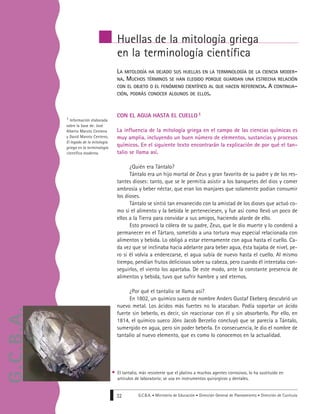G.C.B.A. • Ministerio de Educación • Dirección General de Planeamiento • Dirección de Currícula32
LA MITOLOGÍA HA DEJADO SUS HUELLAS EN LA TERMINOLOGÍA DE LA CIENCIA MODER-
NA. MUCHOS TÉRMINOS SE HAN ELEGIDO PORQUE GUARDAN UNA ESTRECHA RELACIÓN
CON EL OBJETO O EL FENÓMENO CIENTÍFICO AL QUE HACEN REFERENCIA. A CONTINUA-
CIÓN, PODRÁS CONOCER ALGUNOS DE ELLOS.
CON EL AGUA HASTA EL CUELLO 1
La influencia de la mitología griega en el campo de las ciencias químicas es
muy amplia, incluyendo un buen número de elementos, sustancias y procesos
químicos. En el siguiente texto encontrarán la explicación de por qué el tan-
talio se llama así.
¿Quién era Tántalo?
Tántalo era un hijo mortal de Zeus y gran favorito de su padre y de los res-
tantes dioses: tanto, que se le permitía asistir a los banquetes del dios y comer
ambrosía y beber néctar, que eran los manjares que solamente podían consumir
los dioses.
Tántalo se sintió tan envanecido con la amistad de los dioses que actuó co-
mo si el alimento y la bebida le perteneciesen, y fue así como llevó un poco de
ellos a la Tierra para convidar a sus amigos, haciendo alarde de ello.
Esto provocó la cólera de su padre, Zeus, que le dio muerte y lo condenó a
permanecer en el Tártaro, sometido a una tortura muy especial relacionada con
alimentos y bebida. Lo obligó a estar eternamente con agua hasta el cuello. Ca-
da vez que se inclinaba hacia adelante para beber agua, ésta bajaba de nivel, pe-
ro si él volvía a enderezarse, el agua subía de nuevo hasta el cuello. Al mismo
tiempo, pendían frutos deliciosos sobre su cabeza, pero cuando él intentaba con-
seguirlos, el viento los apartaba. De este modo, ante la constante presencia de
alimentos y bebida, tuvo que sufrir hambre y sed eternos.
¿Por qué el tantalio se llama así?
En 1802, un químico sueco de nombre Anders Gustaf Ekeberg descubrió un
nuevo metal. Los ácidos más fuertes no lo atacaban. Podía soportar un ácido
fuerte sin beberlo, es decir, sin reaccionar con él y sin absorberlo. Por ello, en
1814, el químico sueco Jöns Jacob Berzelio concluyó que se parecía a Tántalo,
sumergido en agua, pero sin poder beberla. En consecuencia, le dio el nombre de
tantalio al nuevo elemento, que es como lo conocemos en la actualidad.
Huellas de la mitología griega
en la terminología científica
1 Información elaborada
sobre la base de: José
Alberto Maroto Centeno
y David Maroto Centeno,
El legado de la mitología
griega en la terminología
científica moderna.
El tantalio, más resistente que el platino a muchos agentes corrosivos, lo ha sustituido en
artículos de laboratorio; se usa en instrumentos quirúrgicos y dentales.
G.C.B.A.
 