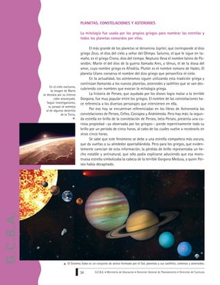 G.C.B.A. • Ministerio de Educación • Dirección General de Planeamiento • Dirección de Currícula34
PLANETAS, CONSTELACIONES Y ASTEROIDES
La mitología fue usada por los propios griegos para nombrar las estrellas y
todos los planetas conocidos por ellos.
El más grande de los planetas se denomina Júpiter, que corresponde al dios
griego Zeus, el dios del cielo y señor del Olimpo. Saturno, el que le sigue en ta-
maño, es el griego Crono, dios del tiempo. Neptuno lleva el nombre latino de Po-
seidón; Marte el del dios de la guerra llamado Ares, y Venus, el de la diosa del
amor, cuyo nombre griego es Afrodita. Plutón es el nombre romano de Hades. El
planeta Urano conserva el nombre del dios griego que personifica el cielo.
En la actualidad, los astrónomos siguen utilizando esta tradición griega y
continúan llamando a los nuevos planetas, asteroides y satélites que se van des-
cubriendo con nombres que evocan la mitología griega.
La historia de Perseo, que ayudado por los dioses logra matar a la terrible
Gorgona, fue muy popular entre los griegos. El nombre de las constelaciones ha-
ce referencia a los diversos personajes que intervienen en ella.
Por eso hoy se encuentran referenciadas en los libros de Astronomía las
constelaciones de Perseo, Cefeo, Casiopea y Andrómeda. Pero hay más: la segun-
da estrella en brillo de la constelación de Perseo, beta Perseo, presenta una cu-
riosa propiedad –ya observada por los griegos–: pierde repentinamente todo su
brillo por un período de cinco horas, al cabo de las cuales vuelve a recobrarlo en
otras cinco horas.
Se sabe que este fenómeno se debe a una estrella compañera más oscura,
que da vueltas a su alrededor apantallándola. Pero para los griegos, que eviden-
temente carecían de esta información, la pérdida de brillo representaba un he-
cho notable y antinatural, que sólo podía explicarse aduciendo que esa mons-
truosa estrella simbolizaba la cabeza de la terrible Gorgona Medusa, a quien Per-
seo había decapitado.
En el cielo nocturno,
la imagen de Marte
se destaca por su intenso
color anaranjado.
Según investigaciones,
su paisaje se asemeja
al de algunos desiertos
de la Tierra.
El Sistema Solar es un conjunto de astros formado por el Sol, planetas y sus satélites, cometas y asteroides.
G.C.B.A.
 