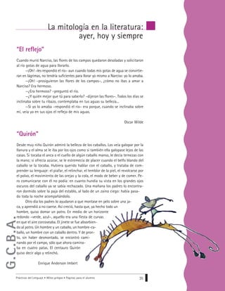 “El reflejo”
Cuando murió Narciso, las flores de los campos quedaron desoladas y solicitaron
al río gotas de agua para llorarlo.
—¡Oh! –les respondió el río– aun cuando todas mis gotas de agua se convirtie-
ran en lágrimas, no tendría suficientes para llorar yo mismo a Narciso: yo lo amaba.
—¡Oh! –prosiguieron las flores de los campos–, ¿cómo no ibas a amar a
Narciso? Era hermoso.
—¿Era hermoso? –preguntó el río.
—¿Y quién mejor que tú para saberlo? –dijeron las flores–. Todos los días se
inclinaba sobre tu ribazo, contemplaba en tus aguas su belleza...
—Si yo lo amaba –respondió el río– era porque, cuando se inclinaba sobre
mí, veía yo en sus ojos el reflejo de mis aguas.
Oscar Wilde
“Quirón”
Desde muy niño Quirón admiró la belleza de los caballos. Los veía galopar por la
llanura y el alma se le iba por los ojos como si también ella galopase lejos de las
casas. Si tocaba el anca o el cuello de algún caballo manso, le decía ternezas con
la mano; si ofrecía azúcar, se le estremecía de placer cuando el belfo blando del
caballo se la tocaba. Hubiera querido hablar con el caballo, y trataba de com-
prender su lenguaje: el piafar, el relinchar, el temblor de la piel, el revolcarse por
el polvo, el movimiento de las orejas y la cola, el modo de beber y de comer. Pe-
ro comunicarse con él no podía: en cuanto hundía su vista en los grandes ojos
oscuros del caballo ya se sabía rechazado. Una mañana los padres lo encontra-
ron dormido sobre la paja del establo, al lado de un zaino ciego: había pasa-
do toda la noche acompañándolo.
Otro día los padres lo ayudaron a que montase en pelo sobre una ja-
ca, y aprendió a no caerse. Así creció, hasta que, ya hecho todo un
hombre, quiso domar un potro. En medio de un horizonte
redondo –verde, azul–, aquello era una fiesta de curvas
en que el aire corcoveaba. El jinete se fue absorbien-
do al potro. Un hombre y un caballo, un hombre-ca-
ballo, un hombre con un caballo dentro. Y de pron-
to, sin haber desmontado, se encontró cami-
nando por el campo, sólo que ahora camina-
ba en cuatro patas. El centauro Quirón
quiso decir algo y relinchó.
Enrique Anderson Imbert
Prácticas del Lenguaje • Mitos griegos • Páginas para el alumno 35
La mitología en la literatura:
ayer, hoy y siempre
G.C.B.A.
 