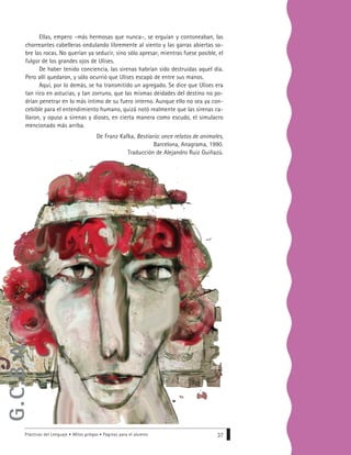 Prácticas del Lenguaje • Mitos griegos • Páginas para el alumno 37
Ellas, empero –más hermosas que nunca–, se erguían y contoneaban, las
chorreantes cabelleras ondulando libremente al viento y las garras abiertas so-
bre las rocas. No querían ya seducir, sino sólo apresar, mientras fuese posible, el
fulgor de los grandes ojos de Ulises.
De haber tenido conciencia, las sirenas habrían sido destruidas aquel día.
Pero allí quedaron, y sólo ocurrió que Ulises escapó de entre sus manos.
Aquí, por lo demás, se ha transmitido un agregado. Se dice que Ulises era
tan rico en astucias, y tan zorruno, que las mismas deidades del destino no po-
drían penetrar en lo más íntimo de su fuero interno. Aunque ello no sea ya con-
cebible para el entendimiento humano, quizá notó realmente que las sirenas ca-
llaron, y opuso a sirenas y dioses, en cierta manera como escudo, el simulacro
mencionado más arriba.
De Franz Kafka, Bestiario: once relatos de animales,
Barcelona, Anagrama, 1990.
Traducción de Alejandro Ruiz Guiñazú.
G.C.B.A.
 