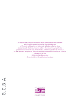 Las publicaciones Prácticas del Lenguaje. Mitos griegos. Páginas para el alumno
y Orientaciones para el docente han sido elaboradas por
el Ministerio de Educación del Gobierno de la Ciudad de Buenos Aires.
Las opiniones de directivos, maestros, padres y alumnos son muy importantes
para mejorar la calidad de estos materiales. Sus comentarios pueden ser enviados a
G.C.B.A. Ministerio de Educación. Dirección General de Planeamiento. Dirección de Currícula.
Esmeralda 55. 8º piso.
CPA C1035ABA. Buenos Aires
Correo electrónico: dircur@buenosaires.edu.ar
G.C.B.A.
 