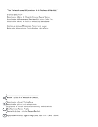 G.C.B.A. • Ministerio de Educación • Dirección General de Planeamiento • Dirección de Currícula6
"Plan Plurianual para el Mejoramiento de la Enseñanza 2004-2007"
Dirección de Currícula
Coordinación del área de Educación Primaria: Susana Wolman
Coordinación del Programa de Materiales Educativos: Cecilia Parra
Coordinación del área de Prácticas del Lenguaje: Delia Lerner
PRÁCTICAS DEL LENGUAJE. MITOS GRIEGOS. PÁGINAS PARA EL ALUMNO
Elaboración del documento: Cecilia Ansalone y Mirta Torres
EDICIÓN A CARGO DE LA DIRECCIÓN DE CURRÍCULA.
Coordinación editorial: Virginia Piera.
Coordinación gráfica: Patricia Leguizamón.
Supervisión de edición: María Laura Cianciolo y Teresita Vernino.
Diseño gráfico: Patricia Peralta.
Ilustración de tapa e interior: Gustavo Damiani.
Apoyo administrativo y logístico: Olga Loste, Jorge Louit y Emilio Zuccollo.
G.C.B.A.
 