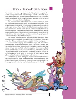Prácticas del Lenguaje • Mitos griegos • Páginas para el alumno 9
Desde el fondo de los tiempos...
Como podrás ver en estas páginas y en muchos libros, las historias que confor-
man la mitología, sobre todo la de Grecia antigua, han sido y son fuente inago-
table de argumentos para la literatura y otras formas del arte y de la cultura de
toda la humanidad. La poesía, el teatro, la música, la pintura, el cine, los cómics
se inspiran a menudo en fuentes mitológicas.
Los mitos son relatos de transmisión oral que fueron puestos por escrito
por diversos poetas. La Ilíada y la Odisea, obras del poeta griego Homero, fueron
creadas probablemente más de setecientos años antes del nacimiento de Cristo
y aún hoy se leen con placer. Más tarde llegó Hesíodo, quien, entre otros acon-
tecimientos, escribió sobre los dioses, sobre los guerreros y sobre la Creación. Las
historias –que ahora llamamos mitos– que contaban Homero y Hesíodo se incor-
poraron a la educación escolar desde los tiempos antiguos, no sólo en Grecia, si-
no también en otros países a los que se había extendido la lengua griega, desde
Asia Occidental hasta África del Norte y España.
Los romanos adoptaron los mitos más importantes de la mitología griega,
pero nombraron a los dioses de manera diferente. El escritor latino Ovidio narró
en su libro Metamorfosis doscientas cuarenta y seis historias mitológicas.
Aunque no hablamos griego antiguo ni latín, la lengua de la antigua Roma,
somos herederos indirectos y lejanos de su lengua y su cultura, y los viejos rela-
tos mitológicos han llegado hasta nosotros y a tu escuela. ¿Quién no sabe, aca-
so, que Hércules es el más fuerte de los héroes y Ulises el más valiente? ¿Quién
se atrevería a decir que existe una mujer más bella que la diosa Venus, llamada
Afrodita por los griegos? ¿Quién no conoce a las sirenas? ¿Quién no tuvo una vez
una pesadilla en la que se perdía en un laberinto sin poder hallar la salida?
¿Quién no ha soñado con recibir los laureles de la victoria?
Al enfrentar los relatos mitológicos, entonces, encontrarás historias que
han sido escuchadas en rondas alrededor del fuego, anotadas alguna vez, rees-
critas, editadas en todos los idiomas del mundo, ilustradas y representadas en es-
tatuas y pinturas durante miles de años. (Leíste bien, ¡miles de años…!)
G.C.B.A.
 