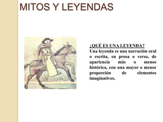 MITOS Y LEYENDAS¿QUÉ ES UNA LEYENDA? Una leyenda es una narración oral o escrita, en prosa o verso, de apariencia más o menos histórica, con una mayor o menor proporción de elementos imaginativos. 