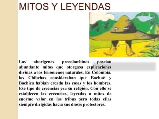 MITOS Y LEYENDASLos aborígenes precolombinos poseían abundante mitos que otorgaba explicaciones divinas a los fenómenos naturales. En Colombia, los Chibchas consideraban que Bachué y Bochica habían creado las cosas y los hombres. Ese tipo de creencias era su religión. Con ello se establecen las creencias, leyendas o mitos de enorme valor en las tribus pero todas ellas siempre dirigidas hacia sus dioses protectores.
