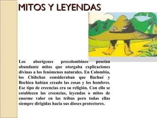 MITOS Y LEYENDAS Los aborígenes precolombinos poseían abundante mitos que otorgaba explicaciones divinas a los fenómenos naturales. En Colombia, los Chibchas consideraban que Bachué y Bochica habían creado las cosas y los hombres. Ese tipo de creencias era su religión. Con ello se establecen las creencias, leyendas o mitos de enorme valor en las tribus pero todas ellas siempre dirigidas hacia sus dioses protectores. 