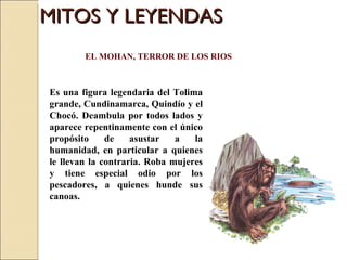 MITOS Y LEYENDAS Es una figura legendaria del Tolima grande, Cundinamarca, Quindío y el Chocó. Deambula por todos lados y aparece repentinamente con el único propósito de asustar a la humanidad, en particular a quienes le llevan la contraria. Roba mujeres y tiene especial odio por los pescadores, a quienes hunde sus canoas.  EL MOHAN, TERROR DE LOS RIOS 