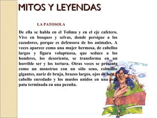 MITOS Y LEYENDAS LA PATOSOLA De ella se habla en el Tolima y en el eje cafetero. Vive en bosques y selvas, donde persigue a los cazadores, porque es defensora de los animales. A veces aparece como una mujer hermosa, de cabellos largos y figura voluptuosa, que seduce a los hombres, los desorienta, se transforma en un horrible ser y los tortura. Otras veces se presenta como un monstruo con un sólo seno, colmillos gigantes, nariz de bruja, brazos largos, ojos de loca y cabello enredado y los muslos unidos en una sola pata terminada en una pezuña.  
