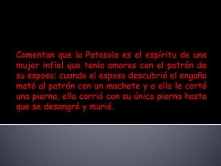Comentan que la Patasola es el espíritu de una mujer infiel que tenía amores con el patrón de su esposo; cuando el esposo descubrió el engaño mató al patrón con un machete y a ella le cortó una pierna, ella corrió con su única pierna hasta que se desangró y murió. 