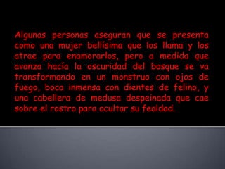 Algunas personas aseguran que se presenta como una mujer bellísima que los llama y los atrae para enamorarlos, pero a medida que avanza hacía la oscuridad del bosque se va transformando en un monstruo con ojos de fuego, boca inmensa con dientes de felino, y una cabellera de medusa despeinada que cae sobre el rostro para ocultar su fealdad.