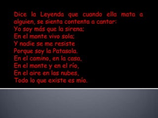 Dice la Leyenda que cuando ella mata a alguien, se sienta contenta a cantar: Yo soy más que la sirena; En el monte vivo sola; Y nadie se me resiste Porque soy la Patasola. En el camino, en la casa, En el monte y en el río, En el aire en las nubes, Todo lo que existe es mío.