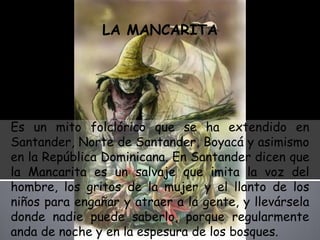 LA MANCARITA Es un mito folclórico que se ha extendido en Santander, Norte de Santander, Boyacá y asimismo en la República Dominicana. En Santander dicen que la Mancarita es un salvaje que imita la voz del hombre, los gritos de la mujer y el llanto de los niños para engañar y atraer a la gente, y llevársela donde nadie puede saberlo, porque regularmente anda de noche y en la espesura de los bosques. 