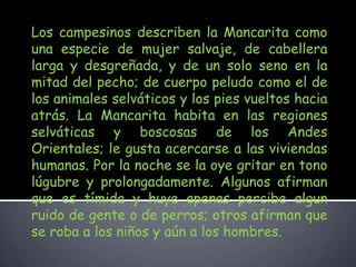 Los campesinos describen la Mancarita como una especie de mujer salvaje, de cabellera larga y desgreñada, y de un solo seno en la mitad del pecho; de cuerpo peludo como el de los animales selváticos y los pies vueltos hacia atrás. La Mancarita habita en las regiones selváticas y boscosas de los Andes Orientales; le gusta acercarse a las viviendas humanas. Por la noche se la oye gritar en tono lúgubre y prolongadamente. Algunos afirman que es tímida y huye apenas percibe algun ruido de gente o de perros; otros afirman que se roba a los niños y aún a los hombres.