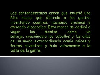 Los santandereanos creen que existió una Rita manca que distraía a las gentes inventando cuentos, haciendo chismes y atizando discordias. Esta manca se dedicó a vagar los montes como un salvaje, creciéndole los cabellos y las uñas de un modo extraordinario comía raíces y frutas silvestres y huía velozmente a la vista de la gente. 
