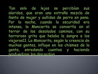 Tan solo de lejos se percibían sus alaridos, que eran una extraña mezcla de llanto de mujer y aullidos de perro en pena. Por la noche, cuando la oscuridad era intensa, la Mancarita se convertía en el terror de los desolados caminos, con su horroroso grito que helaba la sangre a los viajeros11. La Mancarita, según la creencia de muchas gentes, influye en los chismes de la gente, enredando cuentos y haciendo profundizar las discordias. 