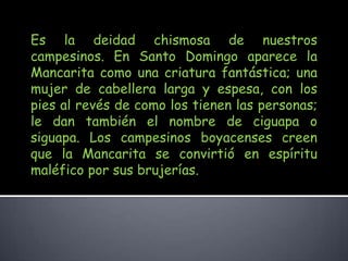 Es la deidad chismosa de nuestros campesinos. En Santo Domingo aparece la Mancarita como una criatura fantástica; una mujer de cabellera larga y espesa, con los pies al revés de como los tienen las personas; le dan también el nombre de ciguapa o siguapa. Los campesinos boyacenses creen que la Mancarita se convirtió en espíritu maléfico por sus brujerías.