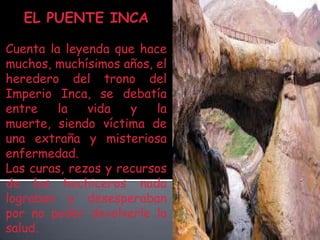 EL PUENTE INCACuenta la leyenda que hace muchos, muchísimos años, el heredero del trono del Imperio Inca, se debatía entre la vida y la muerte, siendo víctima de una extraña y misteriosa enfermedad. Las curas, rezos y recursos de los hechiceros nada lograban y desesperaban por no poder devolverle la salud.