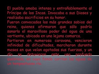 El pueblo amaba intensa y entrañablemente al Príncipe de los Incas. Invocaba a sus Dioses y realizaba sacrificios en su honor.Fueron convocados los más grandes sabios del reino, quienes afirmaron que sólo podría sanarlo el maravilloso poder del agua de una vertiente, ubicada en una lejana comarca.Partieron en numerosa caravana, vencieron infinidad de dificultades, marcharon durante meses en que veían agotadas sus fuerzas, y un día se detuvieron ante una profunda quebrada, en cuyo fondo corrían las aguas de un tempestuoso río.