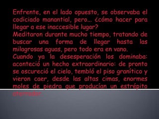 Enfrente, en el lado opuesto, se observaba el codiciado manantial, pero... ¿cómo hacer para llegar a ese inaccesible lugar?Meditaron durante mucho tiempo, tratando de buscar una forma de llegar hasta las milagrosas aguas, pero todo era en vano.Cuando ya la desesperación los dominaba: aconteció un hecho extraordinario: de pronto se oscureció el cielo, tembló el piso granítico y vieron caer, desde las altas cimas, enormes moles de piedra que producían un estrépito aterrador.