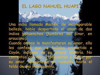 EL LAGO NAHUEL HUAPI Una india llamada Maitén, de incomparable belleza, había despertado el amor de dos indios pehuenches (hombres del pinar, en araucano).Cuando ambos le manifestaron su amor, ella les confesó que se hallaba prometida a Coyán, indígena de su propia toldería. No contentos con ello, y dispuestos a luchar por su amor, allegáronse en consulta hasta el toldo de una india adivina.