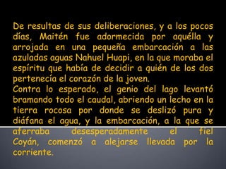 De resultas de sus deliberaciones, y a los pocos días, Maitén fue adormecida por aquélla y arrojada en una pequeña embarcación a las azuladas aguas Nahuel Huapi, en la que moraba el espíritu que había de decidir a quién de los dos pertenecía el corazón de la joven.Contra lo esperado, el genio del lago levantó bramando todo el caudal, abriendo un lecho en la tierra rocosa por donde se deslizó pura y diáfana el agua, y la embarcación, a la que se aferraba desesperadamente el fiel Coyán, comenzó a alejarse llevada por la corriente. 