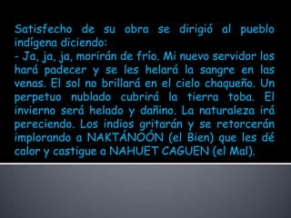 Satisfecho de su obra se dirigió al pueblo indígena diciendo:- Ja, ja, ja, morirán de frío. Mi nuevo servidor los hará padecer y se les helará la sangre en las venas. El sol no brillará en el cielo chaqueño. Un perpetuo nublado cubrirá la tierra toba. El invierno será helado y dañino. La naturaleza irá pereciendo. Los indios gritarán y se retorcerán implorando a NAKTÁNOÓN (el Bien) que les dé calor y castigue a NAHUET CAGUEN (el Mal).